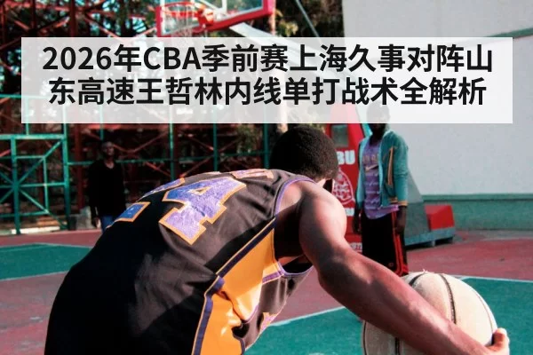 2026年CBA季前赛上海久事对阵山东高速王哲林内线单打战术全解析